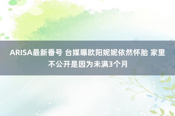 ARISA最新番号 台媒曝欧阳妮妮依然怀胎 家里不公开是因为未满3个月