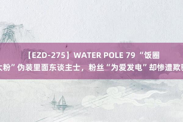 【EZD-275】WATER POLE 79 “饭圈大粉”伪装里面东谈主士，粉丝“为爱发电”却惨遭欺骗