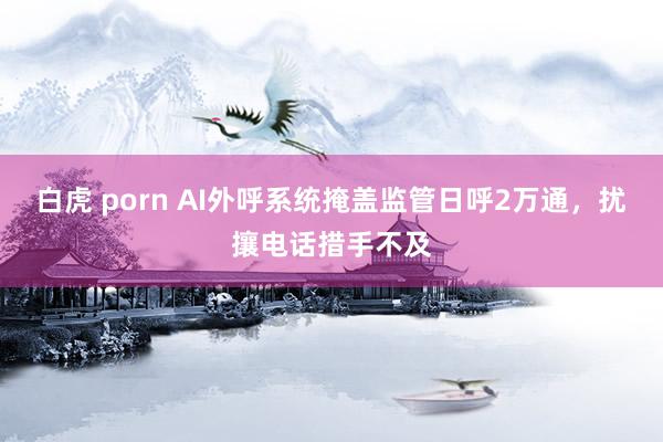 白虎 porn AI外呼系统掩盖监管日呼2万通，扰攘电话措手不及