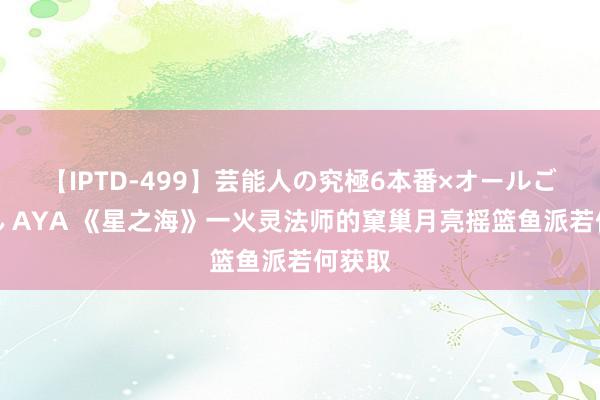 【IPTD-499】芸能人の究極6本番×オールごっくん AYA 《星之海》一火灵法师的窠巢月亮摇篮鱼派若何获取