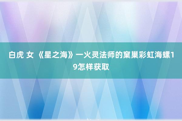 白虎 女 《星之海》一火灵法师的窠巢彩虹海螺19怎样获取