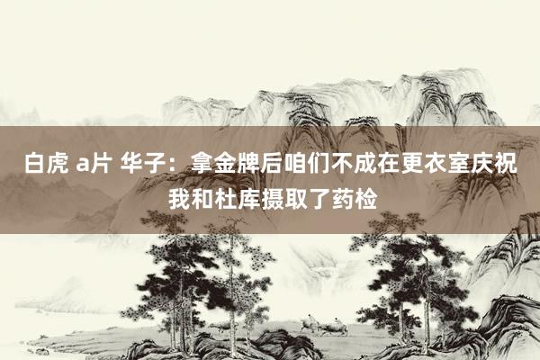 白虎 a片 华子：拿金牌后咱们不成在更衣室庆祝 我和杜库摄取了药检