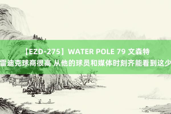 【EZD-275】WATER POLE 79 文森特：雷迪克球商很高 从他的球员和媒体时刻齐能看到这少许