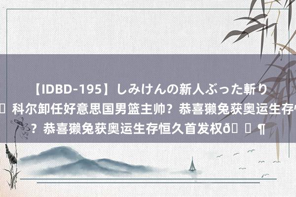 【IDBD-195】しみけんの新人ぶった斬りFUCK 6本番 🤔科尔卸任好意思国男篮主帅？恭喜獭兔获奥运生存恒久首发权🐶