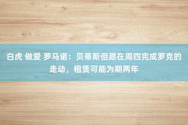 白虎 做爱 罗马诺：贝蒂斯但愿在周四完成罗克的走动，租赁可能为期两年