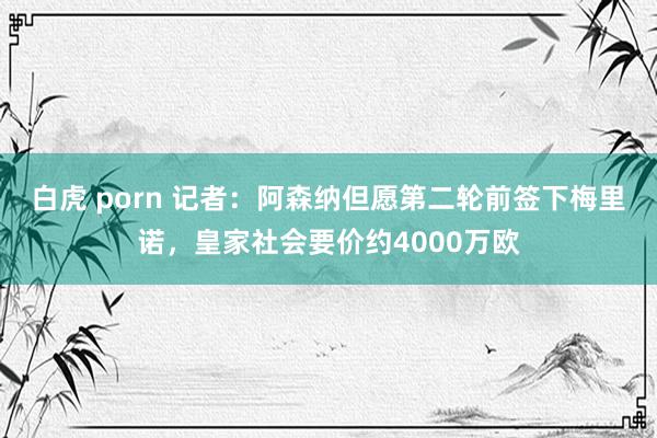 白虎 porn 记者：阿森纳但愿第二轮前签下梅里诺，皇家社会要价约4000万欧