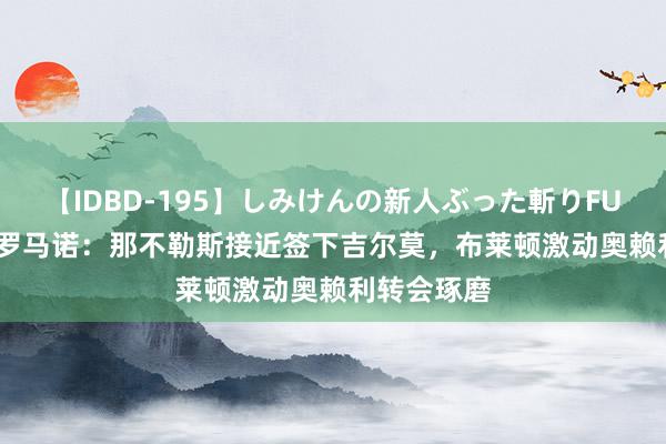 【IDBD-195】しみけんの新人ぶった斬りFUCK 6本番 罗马诺：那不勒斯接近签下吉尔莫，布莱顿激动奥赖利转会琢磨