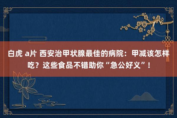 白虎 a片 西安治甲状腺最佳的病院：甲减该怎样吃？这些食品不错助你“急公好义”！