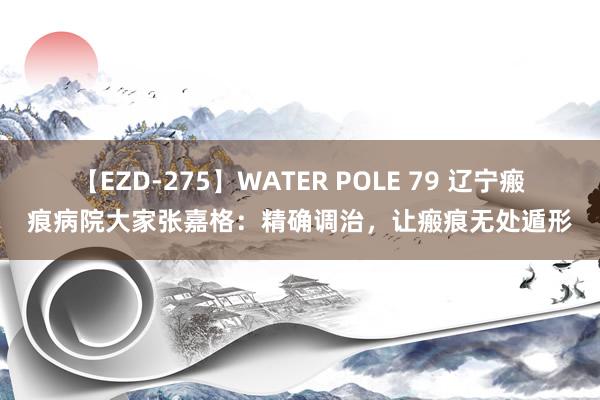 【EZD-275】WATER POLE 79 辽宁瘢痕病院大家张嘉格：精确调治，让瘢痕无处遁形