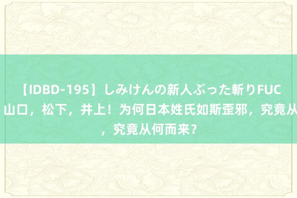 【IDBD-195】しみけんの新人ぶった斬りFUCK 6本番 山口，松下，井上！为何日本姓氏如斯歪邪，究竟从何而来？