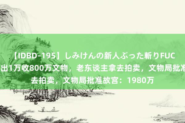 【IDBD-195】しみけんの新人ぶった斬りFUCK 6本番 文物局出1万收800万文物，老东谈主拿去拍卖，文物局批准故宫：1980万