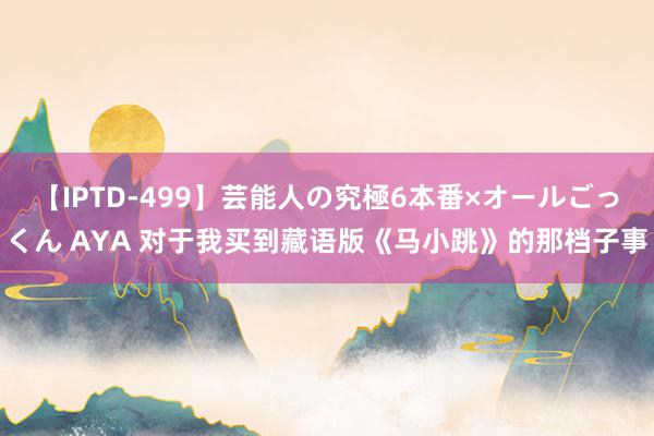 【IPTD-499】芸能人の究極6本番×オールごっくん AYA 对于我买到藏语版《马小跳》的那档子事