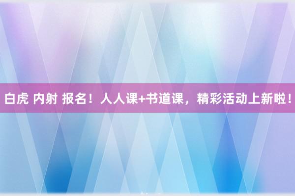 白虎 内射 报名！人人课+书道课，精彩活动上新啦！