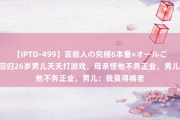 【IPTD-499】芸能人の究極6本番×オールごっくん AYA 回归26岁男儿天天打游戏，母亲怪他不务正业，男儿：我莫得啃老