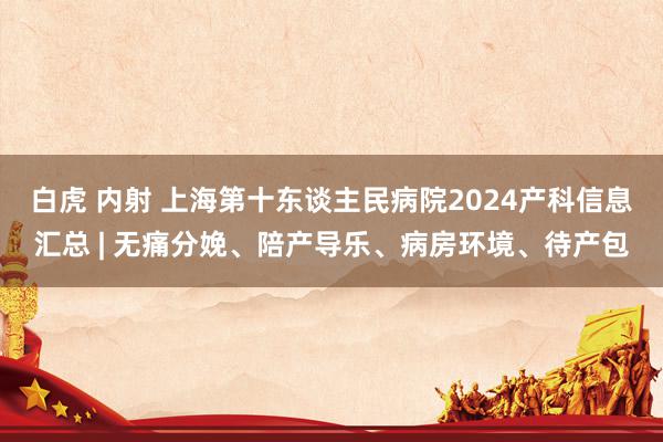 白虎 内射 上海第十东谈主民病院2024产科信息汇总 | 无痛分娩、陪产导乐、病房环境、待产包