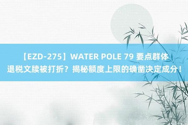 【EZD-275】WATER POLE 79 要点群体退税文牍被打折？揭秘额度上限的确凿决定成分！