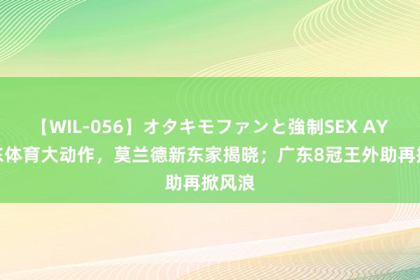 【WIL-056】オタキモファンと強制SEX AYA 山东体育大动作，莫兰德新东家揭晓；广东8冠王外助再掀风浪