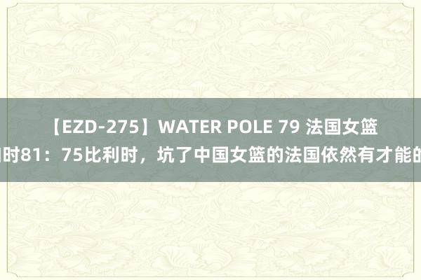 【EZD-275】WATER POLE 79 法国女篮加时81：75比利时，坑了中国女篮的法国依然有才能的！