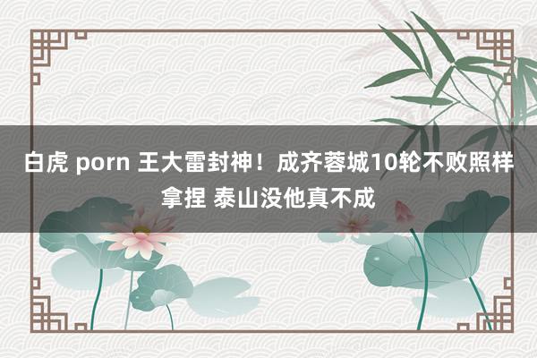 白虎 porn 王大雷封神！成齐蓉城10轮不败照样拿捏 泰山没他真不成