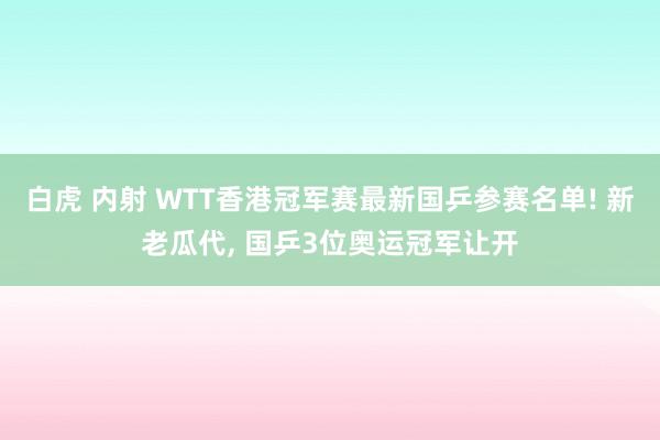 白虎 内射 WTT香港冠军赛最新国乒参赛名单! 新老瓜代, 国乒3位奥运冠军让开