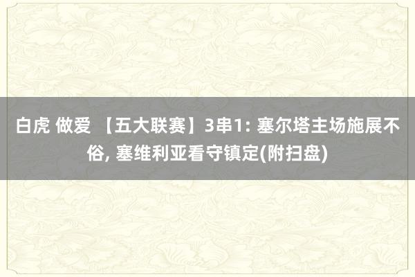 白虎 做爱 【五大联赛】3串1: 塞尔塔主场施展不俗, 塞维利亚看守镇定(附扫盘)