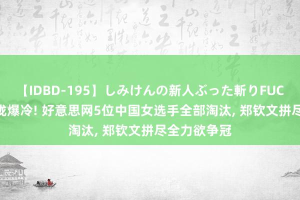 【IDBD-195】しみけんの新人ぶった斬りFUCK 6本番 聚拢爆冷! 好意思网5位中国女选手全部淘汰, 郑钦文拼尽全力欲争冠