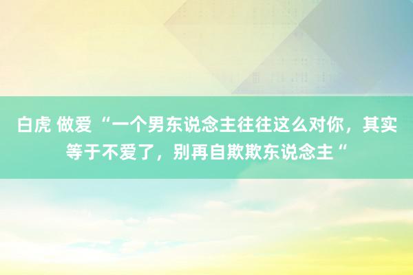 白虎 做爱 “一个男东说念主往往这么对你，其实等于不爱了，别再自欺欺东说念主“