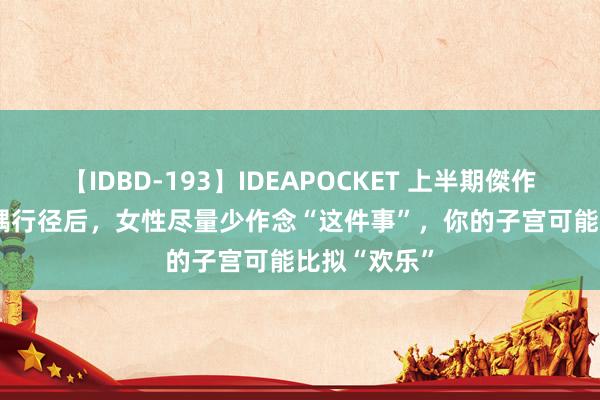 【IDBD-193】IDEAPOCKET 上半期傑作集2009 佳耦行径后，女性尽量少作念“这件事”，你的子宫可能比拟“欢乐”