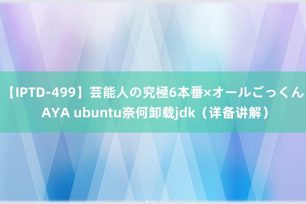 【IPTD-499】芸能人の究極6本番×オールごっくん AYA ubuntu奈何卸载jdk（详备讲解）