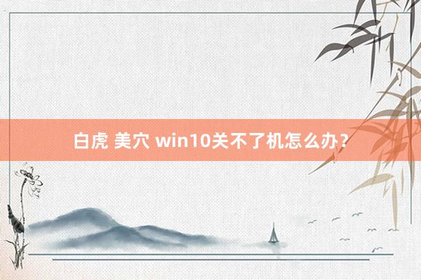 白虎 美穴 win10关不了机怎么办？