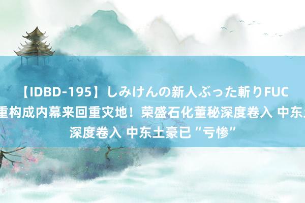 【IDBD-195】しみけんの新人ぶった斬りFUCK 6本番 并购重构成内幕来回重灾地！荣盛石化董秘深度卷入 中东土豪已“亏惨”