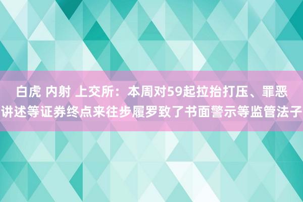 白虎 内射 上交所：本周对59起拉抬打压、罪恶讲述等证券终点来往步履罗致了书面警示等监管法子