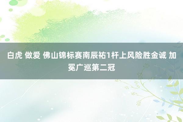 白虎 做爱 佛山锦标赛南辰祐1杆上风险胜金诚 加冕广巡第二冠