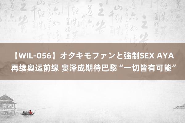 【WIL-056】オタキモファンと強制SEX AYA 再续奥运前缘 窦泽成期待巴黎“一切皆有可能”