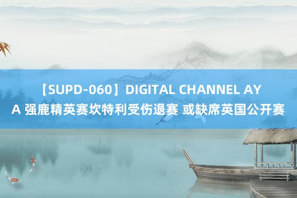 【SUPD-060】DIGITAL CHANNEL AYA 强鹿精英赛坎特利受伤退赛 或缺席英国公开赛