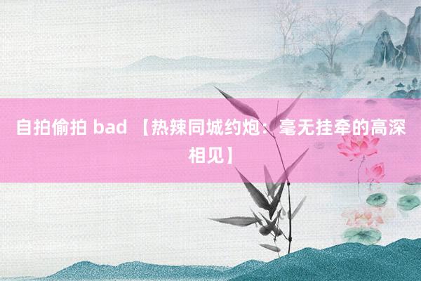 自拍偷拍 bad 【热辣同城约炮：毫无挂牵的高深相见】