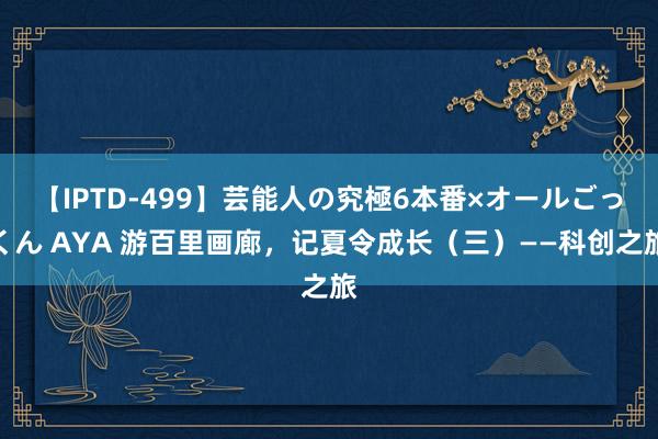 【IPTD-499】芸能人の究極6本番×オールごっくん AYA 游百里画廊，记夏令成长（三）——科创之旅