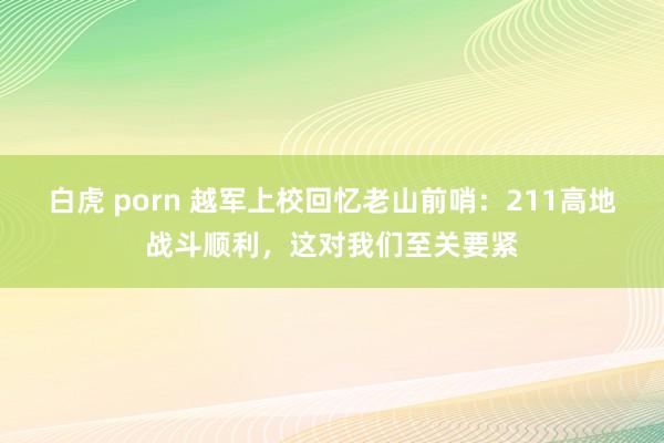 白虎 porn 越军上校回忆老山前哨：211高地战斗顺利，这对我们至关要紧