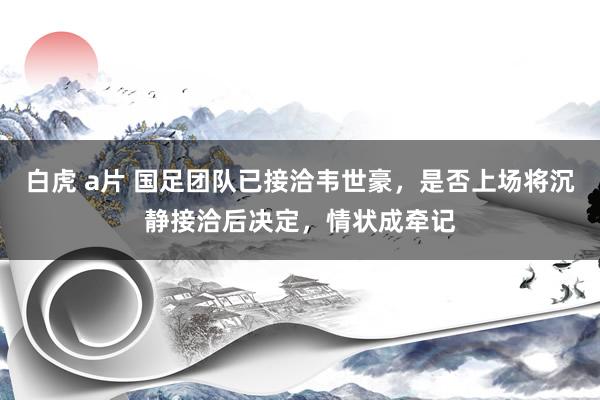 白虎 a片 国足团队已接洽韦世豪，是否上场将沉静接洽后决定，情状成牵记