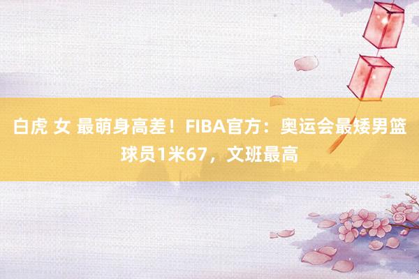 白虎 女 最萌身高差！FIBA官方：奥运会最矮男篮球员1米67，文班最高