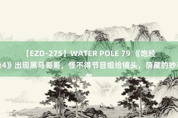 【EZD-275】WATER POLE 79 《饱经沧桑4》出现黑马哥哥，怪不得节目组给镜头，荫藏的妙手气