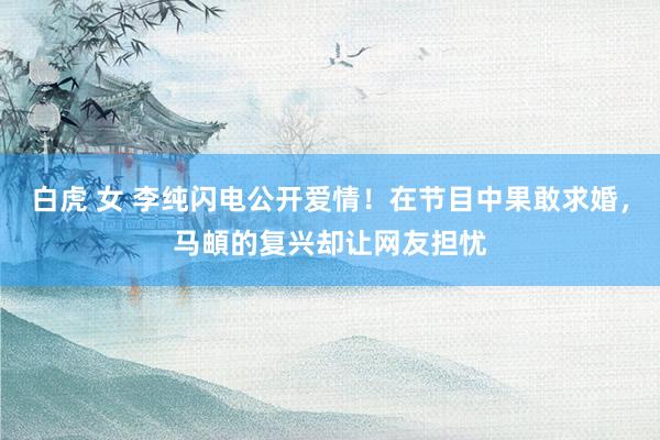 白虎 女 李纯闪电公开爱情！在节目中果敢求婚，马頔的复兴却让网友担忧