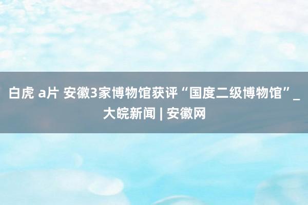 白虎 a片 安徽3家博物馆获评“国度二级博物馆”_大皖新闻 | 安徽网