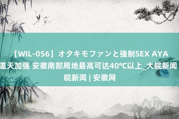 【WIL-056】オタキモファンと強制SEX AYA 出伏高温天加强 安徽南部局地最高可达40℃以上_大皖新闻 | 安徽网