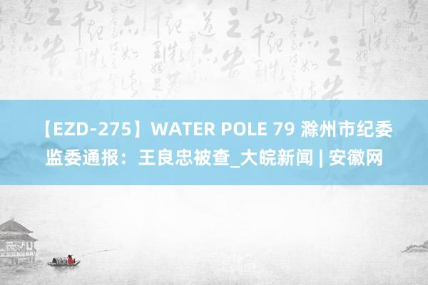 【EZD-275】WATER POLE 79 滁州市纪委监委通报：王良忠被查_大皖新闻 | 安徽网