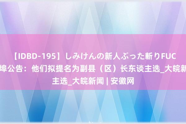 【IDBD-195】しみけんの新人ぶった斬りFUCK 6本番 蚌埠公告：他们拟提名为副县（区）长东谈主选_大皖新闻 | 安徽网