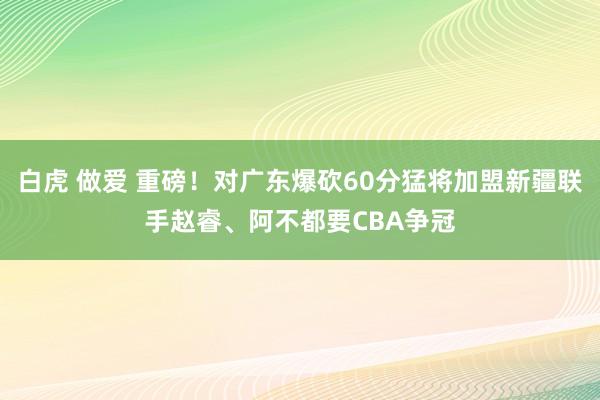 白虎 做爱 重磅！对广东爆砍60分猛将加盟新疆联手赵睿、阿不都要CBA争冠