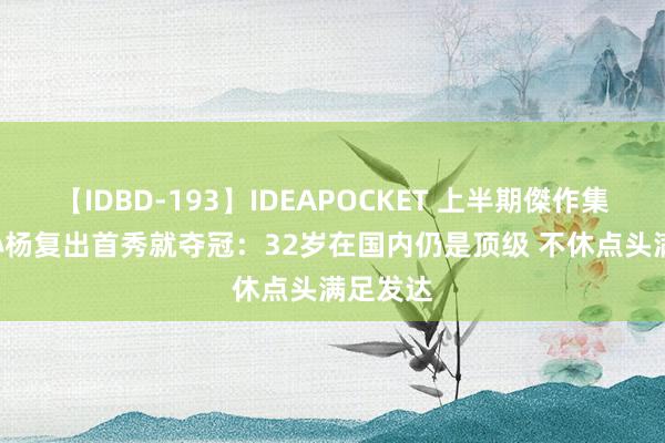 【IDBD-193】IDEAPOCKET 上半期傑作集2009 孙杨复出首秀就夺冠：32岁在国内仍是顶级 不休点头满足发达