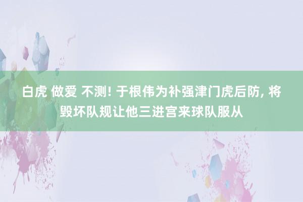 白虎 做爱 不测! 于根伟为补强津门虎后防, 将毁坏队规让他三进宫来球队服从