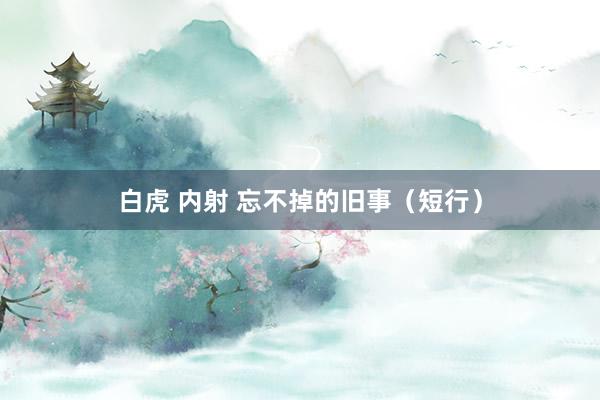 白虎 内射 忘不掉的旧事（短行）